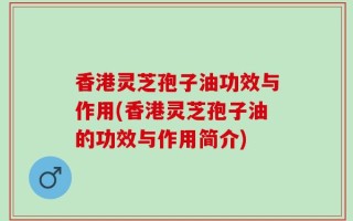 香港灵芝孢子油功效与作用(香港灵芝孢子油的功效与作用简介)