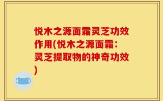 悦木之源面霜灵芝功效作用(悦木之源面霜：灵芝提取物的神奇功效)