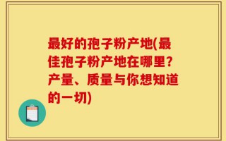 最好的孢子粉产地(最佳孢子粉产地在哪里？产量、质量与你想知道的一切)