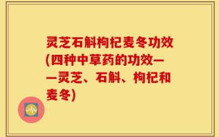 灵芝石斛枸杞麦冬功效(四种中草药的功效——灵芝、石斛、枸杞和麦冬)