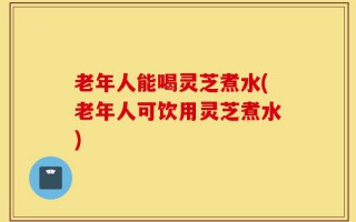 老年人能喝灵芝煮水(老年人可饮用灵芝煮水)