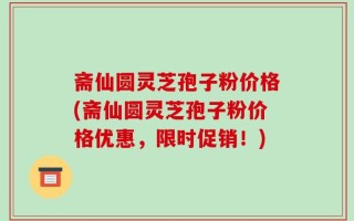 斋仙圆灵芝孢子粉价格(斋仙圆灵芝孢子粉价格优惠，限时促销！)