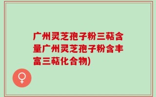 广州灵芝孢子粉三萜含量广州灵芝孢子粉含丰富三萜化合物)