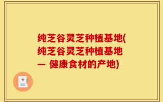 纯芝谷灵芝种植基地(纯芝谷灵芝种植基地 — 健康食材的产地)