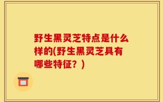 野生黑灵芝特点是什么样的(野生黑灵芝具有哪些特征？)