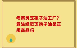 考察灵芝孢子油工厂？意生缘灵芝孢子油是正规商品吗