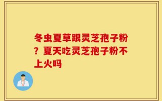 冬虫夏草跟灵芝孢子粉？夏天吃灵芝孢子粉不上火吗