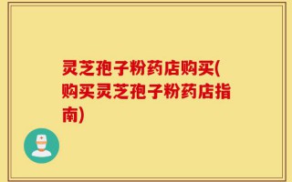 灵芝孢子粉药店购买(购买灵芝孢子粉药店指南)
