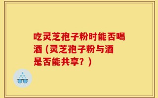 吃灵芝孢子粉时能否喝酒 (灵芝孢子粉与酒是否能共享？)