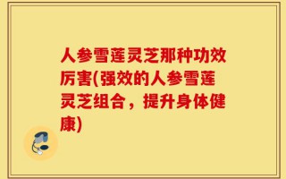 人参雪莲灵芝那种功效厉害(强效的人参雪莲灵芝组合，提升身体健康)