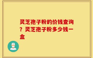 灵芝孢子粉的价钱查询？灵芝孢子粉多少钱一盒