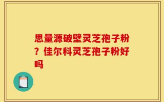 思量源破壁灵芝孢子粉？佳尔科灵芝孢子粉好吗