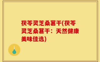 茯苓灵芝桑葚干(茯苓灵芝桑葚干：天然健康美味佳选)