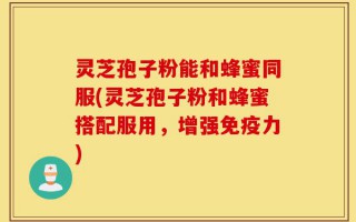 灵芝孢子粉能和蜂蜜同服(灵芝孢子粉和蜂蜜搭配服用，增强免疫力)