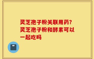 灵芝孢子粉关联用药？灵芝孢子粉和酵素可以一起吃吗
