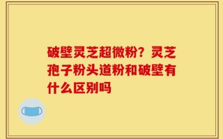 破壁灵芝超微粉？灵芝孢子粉头道粉和破壁有什么区别吗