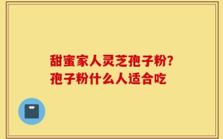 甜蜜家人灵芝孢子粉？孢子粉什么人适合吃