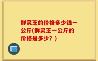 鲜灵芝的价格多少钱一公斤(鲜灵芝一公斤的价格是多少？)