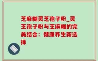 芝麻糊灵芝孢子粉_灵芝孢子粉与芝麻糊的完美结合：健康养生新选择
