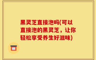黑灵芝直接泡吗(可以直接泡的黑灵芝，让你轻松享受养生好滋味)