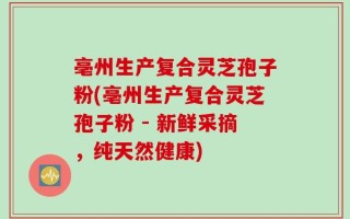 亳州生产复合灵芝孢子粉(亳州生产复合灵芝孢子粉 - 新鲜采摘，纯天然健康)