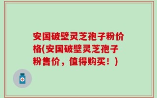 安国破壁灵芝孢子粉价格(安国破壁灵芝孢子粉售价，值得购买！)