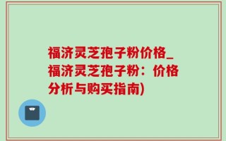 福济灵芝孢子粉价格_福济灵芝孢子粉：价格分析与购买指南)