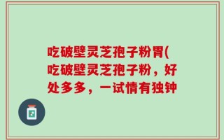 吃破壁灵芝孢子粉胃(吃破壁灵芝孢子粉，好处多多，一试情有独钟