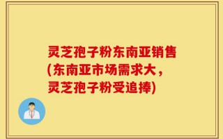 灵芝孢子粉东南亚销售(东南亚市场需求大，灵芝孢子粉受追捧)