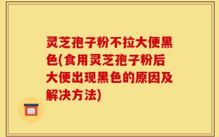 灵芝孢子粉不拉大便黑色(食用灵芝孢子粉后大便出现黑色的原因及解决方法)