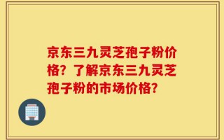 京东三九灵芝孢子粉价格？了解京东三九灵芝孢子粉的市场价格？