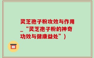 灵芝孢子粉攻效与作用_“灵芝孢子粉的神奇功效与健康益处”)