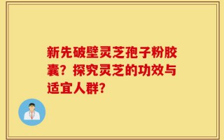 新先破壁灵芝孢子粉胶囊？探究灵芝的功效与适宜人群？
