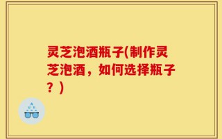 灵芝泡酒瓶子(制作灵芝泡酒，如何选择瓶子？)