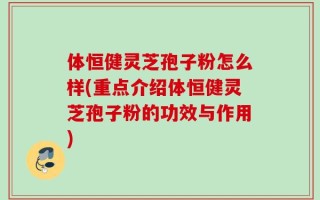 体恒健灵芝孢子粉怎么样(重点介绍体恒健灵芝孢子粉的功效与作用)