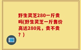 野生灵芝280一斤贵吗(野生灵芝一斤售价高达280元，贵不贵？)