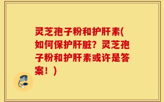 灵芝孢子粉和护肝素(如何保护肝脏？灵芝孢子粉和护肝素或许是答案！)