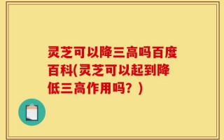 灵芝可以降三高吗百度百科(灵芝可以起到降低三高作用吗？)