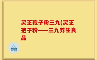 灵芝孢子粉三九(灵芝孢子粉——三九养生良品