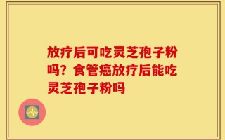 放疗后可吃灵芝孢子粉吗？食管癌放疗后能吃灵芝孢子粉吗