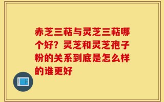 赤芝三萜与灵芝三萜哪个好？灵芝和灵芝孢子粉的关系到底是怎么样的谁更好
