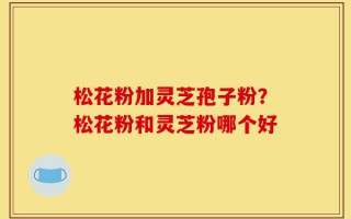 松花粉加灵芝孢子粉？松花粉和灵芝粉哪个好