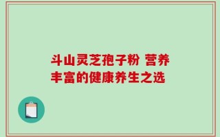 斗山灵芝孢子粉 营养丰富的健康养生之选