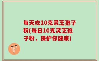 每天吃10克灵芝孢子粉(每日10克灵芝孢子粉，保护你健康)