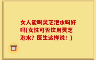 女人能喝灵芝泡水吗好吗(女性可否饮用灵芝泡水？医生这样说！)