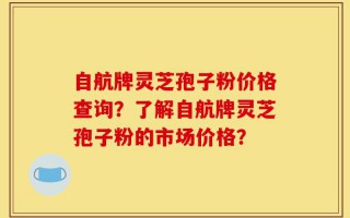 自航牌灵芝孢子粉价格查询？了解自航牌灵芝孢子粉的市场价格？
