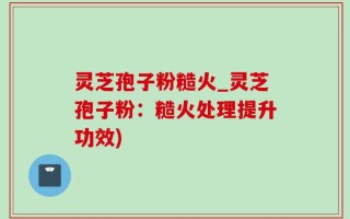 灵芝孢子粉糙火_灵芝孢子粉：糙火处理提升功效)