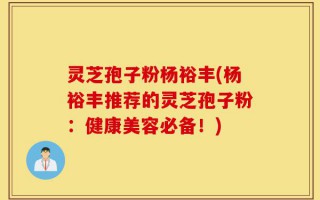 灵芝孢子粉杨裕丰(杨裕丰推荐的灵芝孢子粉：健康美容必备！)