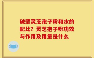 破壁灵芝孢子粉和水的配比？灵芝孢子粉功效与作用及用量是什么