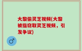 大黎偷灵芝视频(大黎被指窃取灵芝视频，引发争议)